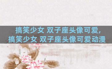 搞笑少女 双子座头像可爱,搞笑少女 双子座头像可爱动漫